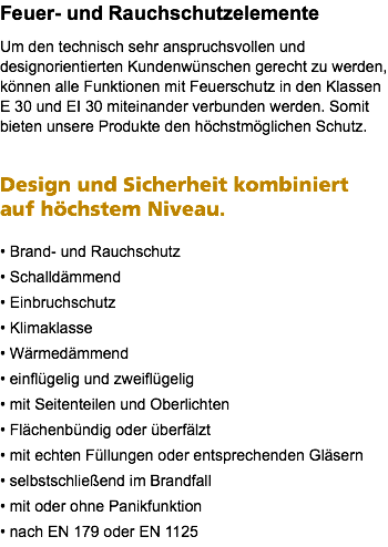 Feuer- und Rauchschutzelemente Um den technisch sehr anspruchsvollen und designorientierten Kundenwünschen gerecht zu werden, können alle Funktionen mit Feuerschutz in den Klassen E 30 und EI 30 miteinander verbunden werden. Somit bieten unsere Produkte den höchstmöglichen Schutz. Design und Sicherheit kombiniert auf höchstem Niveau. • Brand- und Rauchschutz • Schalldämmend • Einbruchschutz • Klimaklasse • Wärmedämmend • einflügelig und zweiflügelig • mit Seitenteilen und Oberlichten • Flächenbündig oder überfälzt • mit echten Füllungen oder entsprechenden Gläsern • selbstschließend im Brandfall • mit oder ohne Panikfunktion • nach EN 179 oder EN 1125